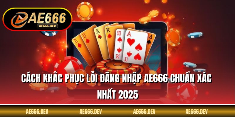 Cách Khắc Phục Lỗi Đăng Nhập AE666 Chuẩn Xác Nhất 2025